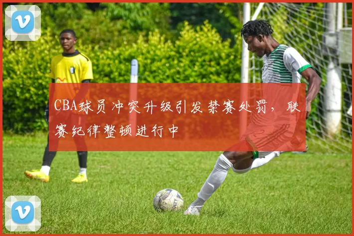 CBA球员冲突升级引发禁赛处罚，联赛纪律整顿进行中