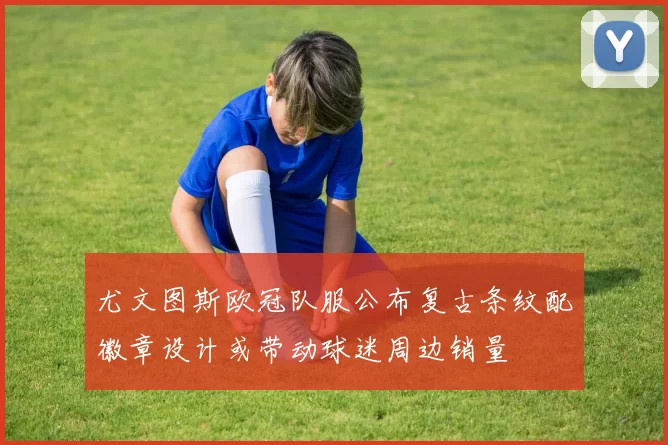 尤文图斯欧冠队服公布复古条纹配徽章设计或带动球迷周边销量