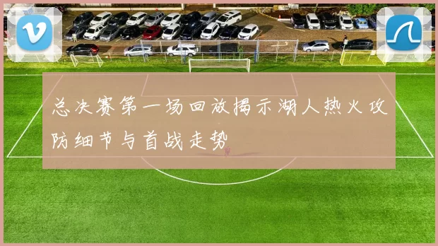 总决赛第一场回放揭示湖人热火攻防细节与首战走势